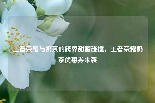 王者荣耀与奶茶的跨界甜蜜碰撞,王者荣耀奶茶优惠券来袭