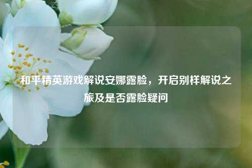 和平精英游戏解说安娜露脸,开启别样解说之旅及是否露脸疑问