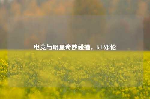 电竞与明星奇妙碰撞，lol 邓伦