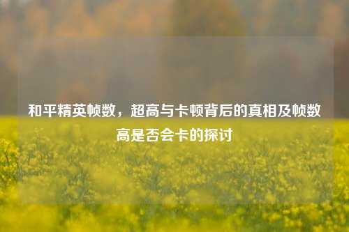 和平精英帧数，超高与卡顿背后的真相及帧数高是否会卡的探讨
