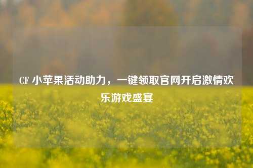 CF 小苹果活动助力,一键领取官网开启激情欢乐游戏盛宴