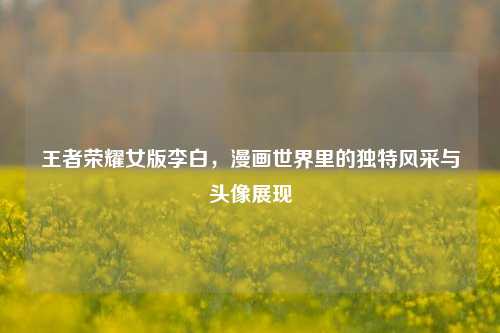 王者荣耀女版李白，漫画世界里的独特风采与头像展现