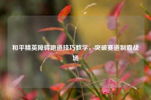 和平精英障碍跑道技巧教学,突破赛道制霸战场