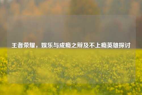王者荣耀,娱乐与成瘾之辩及不上瘾英雄探讨