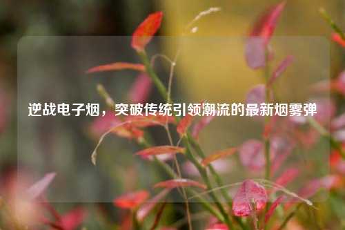 逆战电子烟，突破传统引领潮流的最新烟雾弹