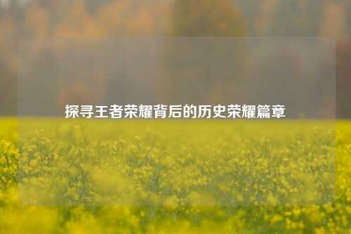 探寻王者荣耀背后的历史荣耀篇章