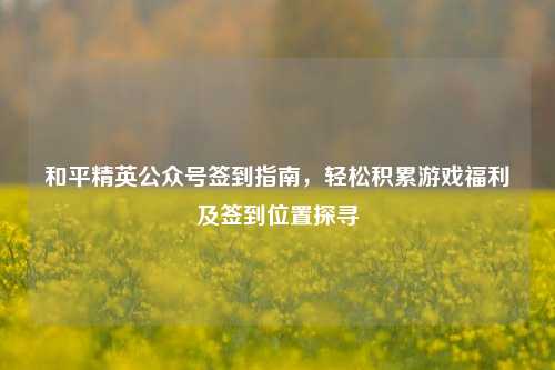 和平精英公众号签到指南,轻松积累游戏福利及签到位置探寻