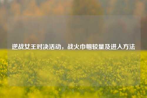 逆战女王对决活动,战火巾帼较量及进入方法