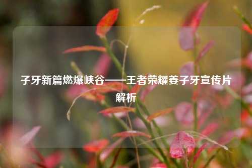 子牙新篇燃爆峡谷——王者荣耀姜子牙宣传片解析
