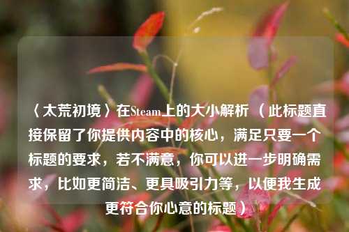 〈太荒初境〉在Steam上的大小解析 (此标题直接保留了你提供内容中的核心,满足只要一个标题的要求,若不满意,你可以进一步明确需求,比如更简洁、更具吸引力等,以便我生成更符合你心意的标题)