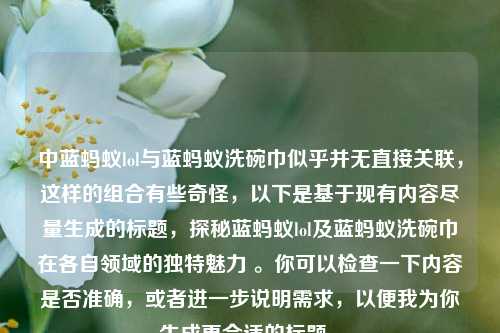 中蓝蚂蚁lol与蓝蚂蚁洗碗巾似乎并无直接关联,这样的组合有些奇怪,以下是基于现有内容尽量生成的标题,探秘蓝蚂蚁lol及蓝蚂蚁洗碗巾在各自领域的独特魅力 。你可以检查一下内容是否准确,或者进一步说明需求,以便我为你生成更合适的标题 。