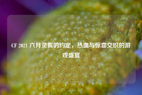 CF 2021 六月灵狐的约定，热血与惊喜交织的游戏盛宴