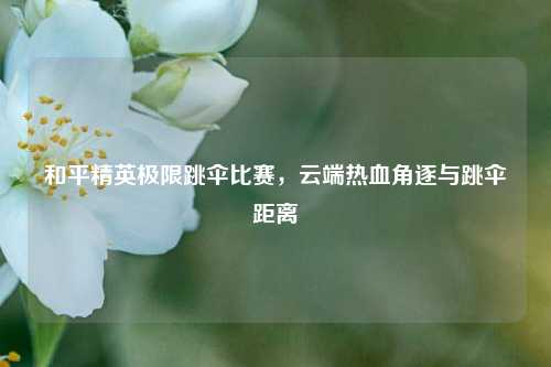 和平精英极限跳伞比赛，云端热血角逐与跳伞距离