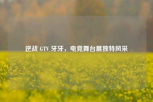 逆战 GTV 牙牙,电竞舞台展独特风采