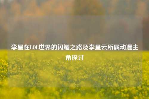 李星在LOL世界的闪耀之路及李星云所属动漫主角探讨