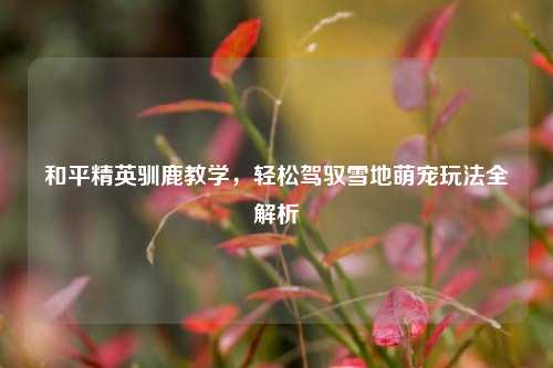 和平精英驯鹿教学，轻松驾驭雪地萌宠玩法全解析