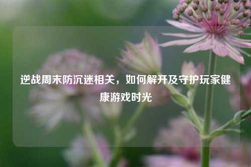 逆战周末防沉迷相关，如何解开及守护玩家健康游戏时光