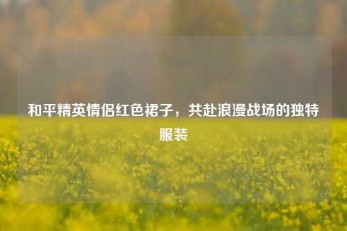 和平精英情侣红色裙子,共赴浪漫战场的独特服装