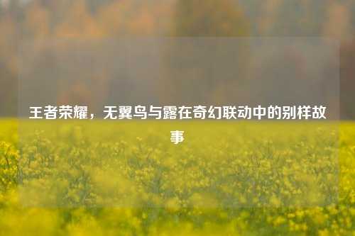 王者荣耀,无翼鸟与露在奇幻联动中的别样故事