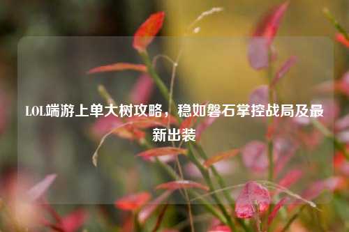 LOL端游上单大树攻略,稳如磐石掌控战局及最新出装