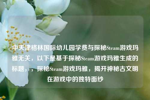 中天津格林国际幼儿园学费与探秘Steam游戏玛雅无关,以下是基于探秘Steam游戏玛雅生成的标题,,探秘Steam游戏玛雅,揭开神秘古文明在游戏中的独特面纱