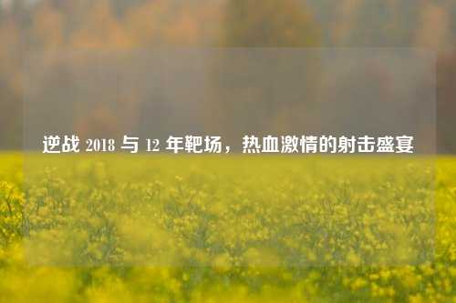 逆战 2018 与 12 年靶场,热血激情的射击盛宴