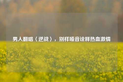 男人翻唱〈逆战〉,别样嗓音诠释热血激情