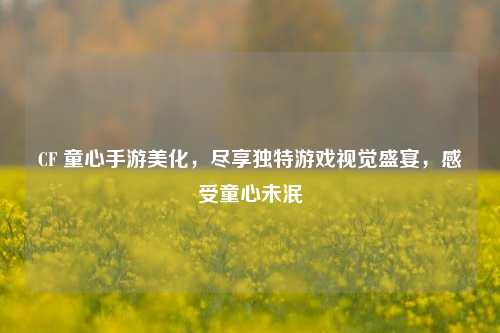 CF 童心手游美化,尽享独特游戏视觉盛宴,感受童心未泯