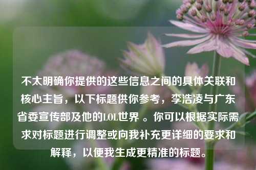 不太明确你提供的这些信息之间的具体关联和核心主旨,以下标题供你参考,李浩凌与广东省委宣传部及他的LOL世界 。你可以根据实际需求对标题进行调整或向我补充更详细的要求和解释,以便我生成更精准的标题。