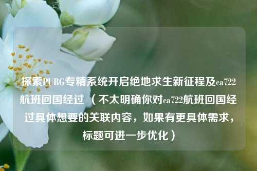 探索PUBG专精系统开启绝地求生新征程及ca722航班回国经过 (不太明确你对ca722航班回国经过具体想要的关联内容,如果有更具体需求,标题可进一步优化)