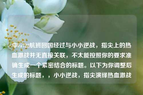 中ca722航班回国经过与小小逆战,指尖上的热血激战并无直接关联,不太能按照你的要求准确生成一个紧密结合的标题。以下为你调整后生成的标题,,小小逆战,指尖演绎热血激战