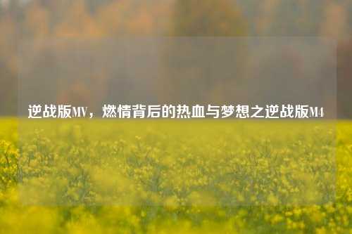 逆战版MV,燃情背后的热血与梦想之逆战版M4