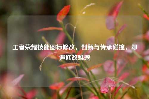 王者荣耀技能图标修改,创新与传承碰撞,却遇修改难题