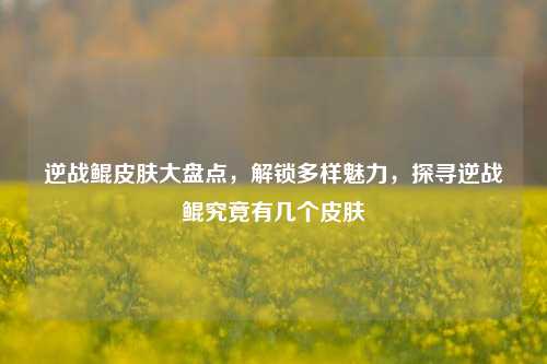 逆战鲲皮肤大盘点,解锁多样魅力,探寻逆战鲲究竟有几个皮肤
