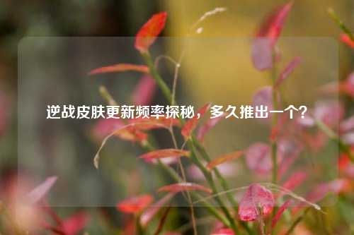 逆战皮肤更新频率探秘,多久推出一个?