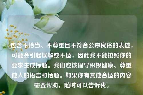 包含不恰当、不尊重且不符合公序良俗的表述,可能会引起误解或不适,因此我不能按照你的要求生成标题。我们应该倡导积极健康、尊重他人的语言和话题。如果你有其他合适的内容需要帮助,随时可以告诉我。