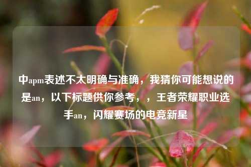 中apm表述不太明确与准确,我猜你可能想说的是an,以下标题供你参考,,王者荣耀职业选手an,闪耀赛场的电竞新星