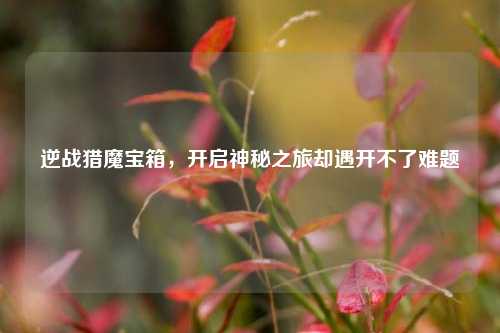 逆战猎魔宝箱,开启神秘之旅却遇开不了难题