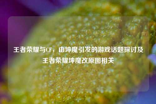 王者荣耀与CF，由坤魔引发的游戏话题探讨及王者荣耀坤魔改原图相关