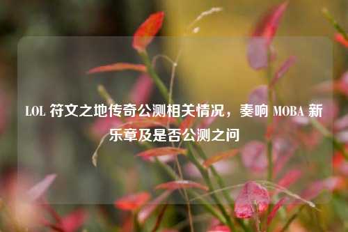 LOL 符文之地传奇公测相关情况,奏响 MOBA 新乐章及是否公测之问