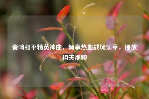 奏响和平精英神曲,畅享热血战场乐章,播放相关视频