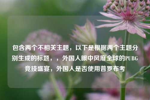 包含两个不相关主题,以下是根据两个主题分别生成的标题,,外国人眼中风靡全球的PUBG竞技盛宴,外国人是否使用普罗布考