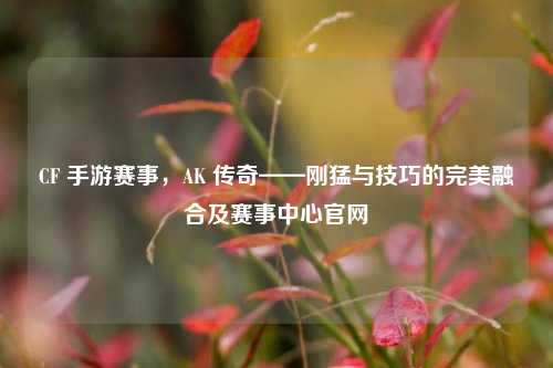 CF 手游赛事,AK 传奇——刚猛与技巧的完美融合及赛事中心官网