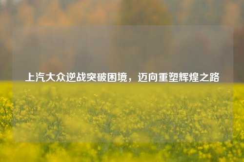 上汽大众逆战突破困境，迈向重塑辉煌之路