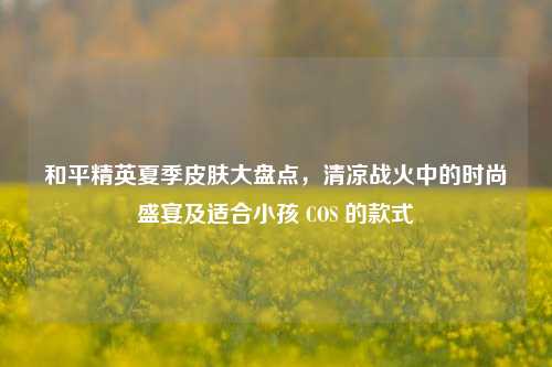和平精英夏季皮肤大盘点,清凉战火中的时尚盛宴及适合小孩 COS 的款式
