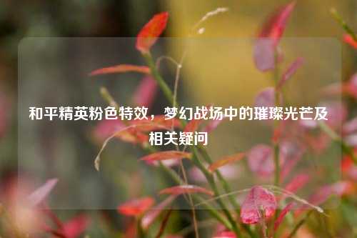 和平精英粉色特效,梦幻战场中的璀璨光芒及相关疑问