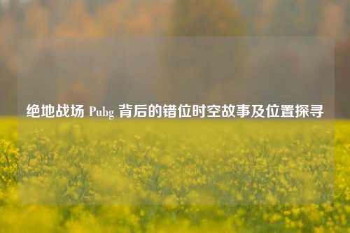 绝地战场 Pubg 背后的错位时空故事及位置探寻