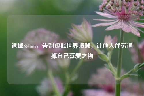 退掉Steam,告别虚拟世界喧嚣,让他人代劳退掉自己喜爱之物
