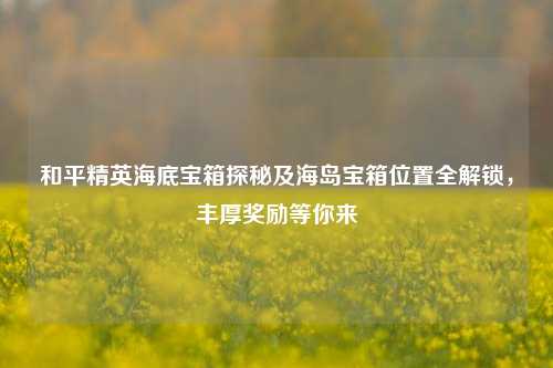 和平精英海底宝箱探秘及海岛宝箱位置全解锁,丰厚奖励等你来