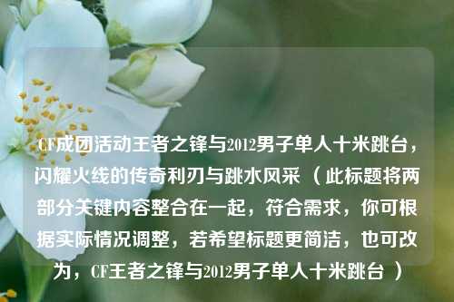 CF成团活动王者之锋与2012男子单人十米跳台,闪耀火线的传奇利刃与跳水风采 (此标题将两部分关键内容整合在一起,符合需求,你可根据实际情况调整,若希望标题更简洁,也可改为,CF王者之锋与2012男子单人十米跳台 )